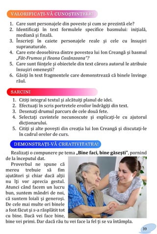 39
1. Care sunt personajele din poveste şi cum se prezintă ele?
2. Identificaţi în text formulele specifice basmului: iniţială,
mediană şi finală.
3. Înscrieţi în caiete personajele reale şi cele cu însuşiri
supranaturale.
4. Care este deosebirea dintre povestea lui Ion Creangă şi basmul
„Făt-Frumos şi Ileana Cosânzeana”?
5. Care sunt fiinţele şi obiectele din text cărora autorul le atribuie
însuşiri omeneşti?
6. Găsiţi în text fragmentele care demonstrează că binele învinge
răul.
1. Citiţi integral textul şi alcătuiţi planul de idei.
2. Efectuaţi în scris portretele eroilor îndrăgiţi din text.
3. Desenaţi drumul parcurs de cele două fete.
4. Selectaţi cuvintele necunoscute şi explicaţi-le cu ajutorul
dicţionarului.
5. Citiţi şi alte poveşti din creaţia lui Ion Creangă şi discutaţi-le
în cadrul orelor de curs.
Realizaţi o compunere pe tema „Bine faci, bine găseşti”, pornind
de la începutul dat.
Proverbul ne spune că
mereu trebuie să fim
ajutători şi chiar dacă alţii
nu îţi vor aprecia gestul.
Atunci când facem un lucru
bun, suntem mândri de noi,
că suntem loiali şi generoşi.
De cele mai multe ori binele
a fost făcut şi s-a răsplătit tot
cu bine. Dacă vei face bine,
bine vei primi. Dar dacă rău tu vei face la fel ţi se va întâmpla.
Право для безоплатного розміщення підручника в мережі Інтернет має
Міністерство освіти і науки України http://mon.gov.ua/ та Інститут модернізації змісту освіти https://imzo.gov.ua
 