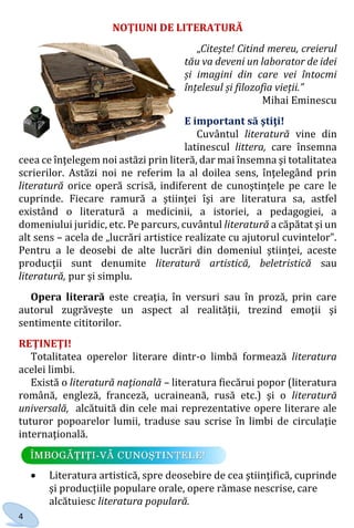 4
NOŢIUNI DE LITERATURĂ
„Citeşte! Citind mereu, creierul
tău va deveni un laborator de idei
și imagini din care vei întocmi
înțelesul și filozofia vieții.”
Mihai Eminescu
E important să ştiţi!
Cuvântul literatură vine din
latinescul littera, care însemna
ceea ce înţelegem noi astăzi prin literă, dar mai însemna şi totalitatea
scrierilor. Astăzi noi ne referim la al doilea sens, înţelegând prin
literatură orice operă scrisă, indiferent de cunoştinţele pe care le
cuprinde. Fiecare ramură a ştiinţei îşi are literatura sa, astfel
existând o literatură a medicinii, a istoriei, a pedagogiei, a
domeniului juridic, etc. Pe parcurs, cuvântul literatură a căpătat şi un
alt sens – acela de „lucrări artistice realizate cu ajutorul cuvintelor”.
Pentru a le deosebi de alte lucrări din domeniul ştiinţei, aceste
producţii sunt denumite literatură artistică, beletristică sau
literatură, pur şi simplu.
Opera literară este creaţia, în versuri sau în proză, prin care
autorul zugrăveşte un aspect al realităţii, trezind emoţii şi
sentimente cititorilor.
REŢINEŢI!
Totalitatea operelor literare dintr-o limbă formează literatura
acelei limbi.
Există o literatură naţională – literatura fiecărui popor (literatura
română, engleză, franceză, ucraineană, rusă etc.) şi o literatură
universală, alcătuită din cele mai reprezentative opere literare ale
tuturor popoarelor lumii, traduse sau scrise în limbi de circulaţie
internaţională.
 Literatura artistică, spre deosebire de cea ştiinţifică, cuprinde
şi producţiile populare orale, opere rămase nescrise, care
alcătuiesc literatura populară.
Право для безоплатного розміщення підручника в мережі Інтернет має
Міністерство освіти і науки України http://mon.gov.ua/ та Інститут модернізації змісту освіти https://imzo.gov.ua
 