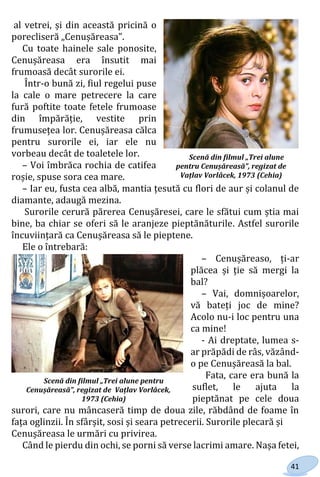 41
al vetrei, și din această pricină o
porecliseră „Cenușăreasa”.
Cu toate hainele sale ponosite,
Cenușăreasa era însutit mai
frumoasă decât surorile ei.
Într-o bună zi, fiul regelui puse
la cale o mare petrecere la care
fură poftite toate fetele frumoase
din împărăție, vestite prin
frumusețea lor. Cenușăreasa călca
pentru surorile ei, iar ele nu
vorbeau decât de toaletele lor.
– Voi îmbrăca rochia de catifea
roșie, spuse sora cea mare.
– Iar eu, fusta cea albă, mantia țesută cu flori de aur și colanul de
diamante, adaugă mezina.
Surorile cerură părerea Cenușăresei, care le sfătui cum știa mai
bine, ba chiar se oferi să le aranjeze pieptănăturile. Astfel surorile
încuviințară ca Cenușăreasa să le pieptene.
Ele o întrebară:
– Cenușăreaso, ți-ar
plăcea și ție să mergi la
bal?
– Vai, domnișoarelor,
vă bateți joc de mine?
Acolo nu-i loc pentru una
ca mine!
- Ai dreptate, lumea s-
ar prăpădi de râs, văzând-
o pe Cenușăreasă la bal.
Fata, care era bună la
suflet, le ajuta la
pieptănat pe cele doua
surori, care nu mâncaseră timp de doua zile, răbdând de foame în
fața oglinzii. În sfârșit, sosi și seara petrecerii. Surorile plecară și
Cenușăreasa le urmări cu privirea.
Când le pierdu din ochi, se porni să verse lacrimi amare. Nașa fetei,
Scenă din filmul „Trei alune
pentru Cenușăreasă”, regizat de
Vațlav Vorlâcek, 1973 (Cehia)
Scenă din filmul „Trei alune pentru
Cenușăreasă”, regizat de Vațlav Vorlâcek,
1973 (Cehia)
Право для безоплатного розміщення підручника в мережі Інтернет має
Міністерство освіти і науки України http://mon.gov.ua/ та Інститут модернізації змісту освіти https://imzo.gov.ua
 