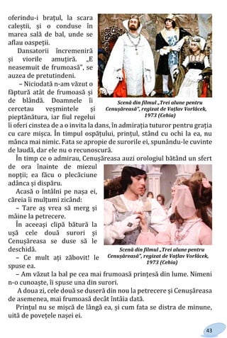 43
oferindu-i brațul, la scara
caleștii, și o conduse în
marea sală de bal, unde se
aflau oaspeții.
Dansatorii încremeniră
și viorile amuțiră. „E
neasemuit de frumoasă”, se
auzea de pretutindeni.
– Niciodată n-am văzut o
făptură atât de frumoasă și
de blândă. Doamnele îi
cercetau veșmintele și
pieptănătura, iar fiul regelui
îi oferi cinstea de a o invita la dans, în admirația tuturor pentru grația
cu care mișca. În timpul ospățului, prințul, stând cu ochi la ea, nu
mânca mai nimic. Fata se apropie de surorile ei, spunându-le cuvinte
de laudă, dar ele nu o recunoscură.
În timp ce o admirau, Cenușăreasa auzi orologiul bătând un sfert
de ora înainte de miezul
nopții; ea făcu o plecăciune
adânca și dispăru.
Acasă o întâlni pe nașa ei,
căreia îi mulțumi zicând:
– Tare aș vrea să merg și
mâine la petrecere.
În aceeași clipă bătură la
ușă cele două surori și
Cenușăreasa se duse să le
deschidă.
– Ce mult ați zăbovit! le
spuse ea.
– Am văzut la bal pe cea mai frumoasă prințesă din lume. Nimeni
n-o cunoaște, îi spuse una din surori.
A doua zi, cele două se duseră din nou la petrecere și Cenușăreasa
de asemenea, mai frumoasă decât întâia dată.
Prințul nu se mișcă de lângă ea, și cum fata se distra de minune,
uită de povețele nașei ei.
Scenă din filmul „Trei alune pentru
Cenușăreasă”, regizat de Vațlav Vorlâcek,
1973 (Cehia)
Scenă din filmul „Trei alune pentru
Cenușăreasă”, regizat de Vațlav Vorlâcek,
1973 (Cehia)
Право для безоплатного розміщення підручника в мережі Інтернет має
Міністерство освіти і науки України http://mon.gov.ua/ та Інститут модернізації змісту освіти https://imzo.gov.ua
 