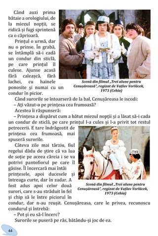 44
Când auzi prima
bătaie a orologiului, de
la miezul nopții, se
ridică și fugi sprintenă
ca o căprioară.
Prințul o urmă, dar
nu o prinse. În grabă,
se întâmplă să-i cadă
un condur din sticlă,
pe care prințul îl
culese. Ajunse acasă
fără caleașcă, fără
lachei, cu hainele
ponosite și numai cu un
condur în picior.
Când surorile se întoarseră de la bal, Cenușăreasa le iscodi:
– Ați văzut-o pe prințesa cea frumoasă?
Acestea îi răspunseră:
– Prințesa a dispărut cum a bătut miezul nopții și a lăsat să-i cada
un condur de sticlă, pe care prințul l-a cules și l-a privit tot restul
petrecerii. E tare îndrăgostit de
prințesa cea frumoasă, mai
spuseră surorile.
Câteva zile mai târziu, fiul
regelui dădu de știre că va lua
de soție pe aceea căreia i se va
potrivi pantofiorul pe care îl
găsise. Îl încercară mai întâi
prințesele, apoi ducesele și
întreaga curte, dar în zadar. A
fost adus apoi celor două
surori, care s-au străduit în fel
și chip să le între piciorul în
condur, dar n-au reușit. Cenușăreasa, care le privea, recunoscu
condurul și întrebă:
– Pot și eu să-l încerc?
Surorile se puseră pe râs, bătându-și joc de ea.
Scenă din filmul „Trei alune pentru
Cenușăreasă”, regizat de Vațlav Vorlâcek,
1973 (Cehia)
Scenă din filmul „Trei alune pentru
Cenușăreasă”, regizat de Vațlav Vorlâcek,
1973 (Cehia)
Право для безоплатного розміщення підручника в мережі Інтернет має
Міністерство освіти і науки України http://mon.gov.ua/ та Інститут модернізації змісту освіти https://imzo.gov.ua
 