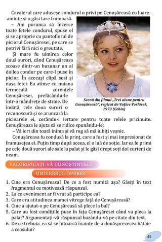 45
Cavalerul care adusese condurul o privi pe Cenușăreasă cu luare-
aminte și o găsi tare frumoasă.
– Am porunca să încerce
toate fetele condurul, spuse el
și se aproprie cu pantofiorul de
piciorul Cenușăresei, pe care se
potrivi fără nici o greutate.
Și mare fu uimirea celor
două surori, când Cenușăreasa
scoase dintr-un buzunar un al
doilea condur pe care-l puse în
picior. În aceeași clipă sosi și
nașa fetei. Ea atinse cu nuiaua
fermecată zdrențele
Cenușăresei, prefăcându-le
într-o mândrețe de straie. De
îndată, cele doua surori o
recunoscură și se aruncară la
picioarele ei, cerându-i iertare pentru toate relele pricinuite.
Cenușăreasa le ajuta să se ridice spunându-le:
– Vă iert din toată inima și vă rog să mă iubiți veșnic.
Cenușăreasa fu condusă la prinț, care a fost și mai impresionat de
frumusețea ei. Puțin timp după aceea, el o luă de soție. Iar ea le primi
pe cele două surori ale sale la palat și le găsi drept soți doi curteni de
neam.
1. Cine era Cenușăreasa? De ce a fost numită așa? Găsiți în text
fragmentul ce motivează răspunsul.
2. La ce eveniment ar fi vrut să participe ea?
3. Care era atitudinea mamei vitrege față de Cenușăreasă?
4. Cine a ajutat-o pe Cenușăreasă să plece la bal?
5. Care au fost condițiile puse în fața Cenuşăresei când va pleca la
palat? Argumentați-vă răspunsul bazându-vă pe citate din text.
6. De ce trebuia ea să se întoarcă înainte de a douăsprezecea bătaie
a ceasului?
Scenă din filmul „Trei alune pentru
Cenușăreasă”, regizat de Vațlav Vorlâcek,
1973 (Cehia)
Право для безоплатного розміщення підручника в мережі Інтернет має
Міністерство освіти і науки України http://mon.gov.ua/ та Інститут модернізації змісту освіти https://imzo.gov.ua
 