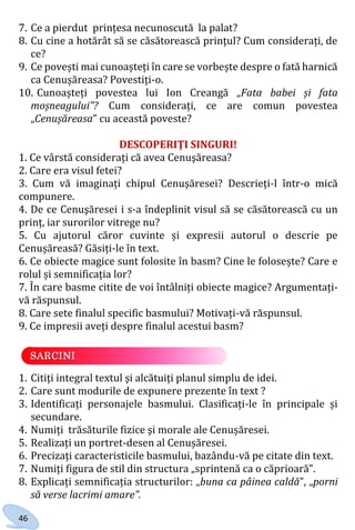46
7. Ce a pierdut prințesa necunoscută la palat?
8. Cu cine a hotărât să se căsătorească prinţul? Cum considerați, de
ce?
9. Ce povești mai cunoașteți în care se vorbește despre o fată harnică
ca Cenușăreasa? Povestiți-o.
10. Cunoașteți povestea lui Ion Creangă „Fata babei și fata
moșneagului”? Cum considerați, ce are comun povestea
„Cenușăreasa” cu această poveste?
DESCOPERIŢI SINGURI!
1. Ce vârstă considerați că avea Cenuşăreasa?
2. Care era visul fetei?
3. Cum vă imaginați chipul Cenuşăresei? Descrieți-l într-o mică
compunere.
4. De ce Cenuşăresei i s-a îndeplinit visul să se căsătorească cu un
prinț, iar surorilor vitrege nu?
5. Cu ajutorul căror cuvinte și expresii autorul o descrie pe
Cenușăreasă? Găsiți-le în text.
6. Ce obiecte magice sunt folosite în basm? Cine le folosește? Care e
rolul și semnificația lor?
7. În care basme citite de voi întâlniți obiecte magice? Argumentați-
vă răspunsul.
8. Care sete finalul specific basmului? Motivați-vă răspunsul.
9. Ce impresii aveți despre finalul acestui basm?
1. Citiţi integral textul şi alcătuiţi planul simplu de idei.
2. Care sunt modurile de expunere prezente în text ?
3. Identificați personajele basmului. Clasificați-le în principale și
secundare.
4. Numiți trăsăturile fizice şi morale ale Cenușăresei.
5. Realizați un portret-desen al Cenușăresei.
6. Precizaţi caracteristicile basmului, bazându-vă pe citate din text.
7. Numiți figura de stil din structura „sprintenă ca o căprioară”.
8. Explicați semnificația structurilor: „buna ca pâinea caldă”, „porni
să verse lacrimi amare”.
Право для безоплатного розміщення підручника в мережі Інтернет має
Міністерство освіти і науки України http://mon.gov.ua/ та Інститут модернізації змісту освіти https://imzo.gov.ua
 