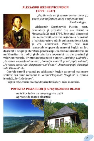 47
ALEKSANDR SERGHEEVICI PUŞKIN
(1799 – 1837)
„Puşkin este un fenomen extraordinar şi,
poate, o manifestare unică a sufletului rus”
Nicolae Gogol
Aleksandr Sergheevici Puşkin, poet,
dramaturg şi prozator rus, s-a născut la
Moscova la 26 mai 1799. Este unul dintre cei
mai remarcabili scriitori ruşi care a cunoscut
o înaltă apreciere atât în cultura naţională, cât
şi cea universală. Printre cele mai
remarcabile opere ale marelui Puşkin un loc
deosebit îl ocupă şi literatura pentru copii, în care autorul descrie cu
multă măiestrie tradiţii şi obiceiuri ale poporului rus, dar prezintă şi
valori universale. Printre acestea pot fi numite: „Ruslan şi Ludmila”,
„Povestea cocoşelului de aur, „Domniţa moartă şi cei şapte voinici”,
„Povestea pescarului şi a peştişorului de aur”, „Povestea popii şi a slugii
sale Tândală” etc.
Operele care îl prezintă pe Aleksandr Puşkin ca pe cel mai mare
scriitor rus sunt romanul în versuri”Evghenii Oneghin” şi drama
istorică „Boris Godunov”.
Puşkin este considerat fondatorul literaturii ruse moderne.
POVESTEA PESCARULUI ȘI A PEȘTIȘORULUI DE AUR
Au trăit cândva un moşneag şi-o babă
Aproape de marea albastră;
Право для безоплатного розміщення підручника в мережі Інтернет має
Міністерство освіти і науки України http://mon.gov.ua/ та Інститут модернізації змісту освіти https://imzo.gov.ua
 
