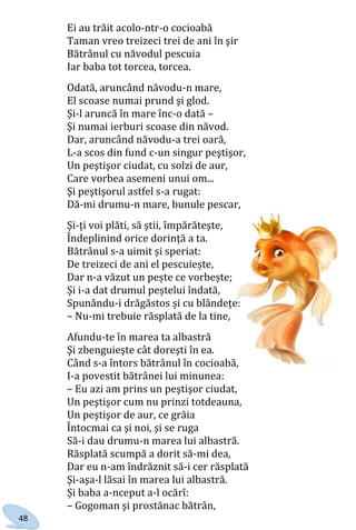 48
Ei au trăit acolo-ntr-o cocioabă
Taman vreo treizeci trei de ani în şir
Bătrânul cu năvodul pescuia
Iar baba tot torcea, torcea.
Odată, aruncând năvodu-n mare,
El scoase numai prund şi glod.
Şi-l aruncă în mare înc-o dată –
Şi numai ierburi scoase din năvod.
Dar, aruncând năvodu-a trei oară,
L-a scos din fund c-un singur peştişor,
Un peştişor ciudat, cu solzi de aur,
Care vorbea asemeni unui om...
Şi peştişorul astfel s-a rugat:
Dă-mi drumu-n mare, bunule pescar,
Şi-ţi voi plăti, să ştii, împărăteşte,
Îndeplinind orice dorinţă a ta.
Bătrânul s-a uimit și speriat:
De treizeci de ani el pescuiește,
Dar n-a văzut un pește ce vorbește;
Și i-a dat drumul peștelui îndată,
Spunându-i drăgăstos și cu blândețe:
– Nu-mi trebuie răsplată de la tine,
Afundu-te în marea ta albastră
Şi zbenguieşte cât doreşti în ea.
Când s-a întors bătrânul în cocioabă,
I-a povestit bătrânei lui minunea:
– Eu azi am prins un peştişor ciudat,
Un peştişor cum nu prinzi totdeauna,
Un peştişor de aur, ce grăia
Întocmai ca şi noi, şi se ruga
Să-i dau drumu-n marea lui albastră.
Răsplată scumpă a dorit să-mi dea,
Dar eu n-am îndrăznit să-i cer răsplată
Şi-aşa-l lăsai în marea lui albastră.
Și baba a-nceput a-l ocărî:
– Gogoman şi prostănac bătrân,
Право для безоплатного розміщення підручника в мережі Інтернет має
Міністерство освіти і науки України http://mon.gov.ua/ та Інститут модернізації змісту освіти https://imzo.gov.ua
 