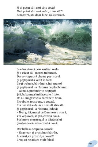 49
N-ai putut să-i ceri şi tu ceva?
N-ai putut să-i ceri, mări, o covată?!
A noastră, ştii doar bine, că-i stricată.
S-a dus atunci pescarul iar acolo
Și a văzut că-i marea tulburată,
Dar a-nceput să cheme peștișorul
Și peștișorul a venit îndată:
Ce-ţi trebuie, bătrânule, hai spune?
Și peștișorul i-a răspuns cu plecăciune:
– Ai milă, preamărite peştişor!
Ştii, baba mea îmi face zile fripte,
De nu-mi găsesc la bătrâneţe tihnă:
Îi trebuie, tot spune, o covată,
C-a noastră e de-acu demult stricată.
Și peștișorul i-a răspuns îndată:
– N-ai grijă, mergi cu Dumnezeu acasă,
Voi veţi avea, să ştii, covată nouă.
S-a întors moşneagul la bătrâna lui
Și-ntr-adevăr avea covată nouă.
Dar baba a-nceput a-l ocărî:
– Gogoman şi prostănac bătrân,
Ai cerut, ca prostul, o covată!
Crezi că ne aduce mult folos?
Право для безоплатного розміщення підручника в мережі Інтернет має
Міністерство освіти і науки України http://mon.gov.ua/ та Інститут модернізації змісту освіти https://imzo.gov.ua
 