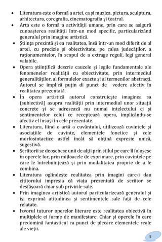 5
 Literatura este o formă a artei, ca şi muzica, pictura, sculptura,
arhitectura, coregrafia, cinematografia şi teatrul.
 Arta este o formă a activităţii umane, prin care se asigură
cunoaşterea realităţii într-un mod specific, particularizând
generalul prin imagine artistică.
 Ştiinţa prezintă şi ea realitatea, însă într-un mod diferit de al
artei, cu precizie şi obiectivitate, pe calea judecăţilor, a
raţionamentelor, în scopul de a extrage reguli, legi general
valabile.
 Opera ştiinţifică descrie cauzele şi legile fundamentale ale
fenomenelor realităţii cu obiectivitate, prin intermediul
generalităţilor, al formulelor exacte şi al termenilor abstracţi.
Autorul se implică puţin di punct de vedere afectiv în
realitatea prezentată.
 În opera artistică autorul construieşte imaginea sa
(subiectivă) asupra realităţii prin intermediul unor situaţii
concrete şi se adresează nu numai intelectului ci şi
sentimentelor celui ce receptează opera, implicându-se
afectiv el însuşi în cele prezentate.
 Literatura, fiind o artă a cuvântului, utilizează cuvintele şi
asociaţiile de cuvinte, elementele fonetice şi cele
morfosintactice astfel încât să obţină expresie unică,
sugestivă.
 Scriitorii se deosebesc unii de alţii prin stilul pe care îl folosesc
în operele lor, prin mijloacele de exprimare, prin cuvintele pe
care le întrebuinţează şi prin modalitatea proprie de a le
combina.
 Literatura oglindeşte realitatea prin imagini care-i dau
cititorului impresia că viaţa prezentată de scriitor se
desfăşoară chiar sub privirile sale.
 Prin imaginea artistică autorul particularizează generalul şi
îşi exprimă atitudinea şi sentimentele sale faţă de cele
relatate.
 Izvorul tuturor operelor literare este realitatea obiectivă în
multiplele ei forme de manifestare. Chiar şi operele în care
predomină fantasticul ca punct de plecare elementele reale
ale vieţii.
Право для безоплатного розміщення підручника в мережі Інтернет має
Міністерство освіти і науки України http://mon.gov.ua/ та Інститут модернізації змісту освіти https://imzo.gov.ua
 