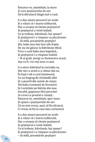 50
Întoarce-te, smintitule, la mare
Și cere peștișorului de aur
Să-ți dăruiască lângă mal o casă.
S-a dus atunci pescarul iar acolo
Și a văzut că-i marea tulburată,
Dar a-nceput să cheme peștișorul
Și peștișorul a venit îndată:
Ce-ţi trebuie, bătrânule, hai spune?
Și peștișorul i-a răspuns cu plecăciune:
– Ai milă, preamărite peştişor!
Ştii, baba mea îmi face zile fripte,
De nu-mi găsesc la bătrâneţe tihnă.
Vrea o casă baba mea hapsână...
Și peștișorul i-a răspuns îndată:
– N-ai grijă, mergi cu Dumnezeu acasă,
Așa va fi: voi veți avea o casă.
S-a-ntors bătrânul la cocioaba sa,
Dar nici o urmă n-a rămas din ea:
În fașă-i stă o casă luminoasă,
Cu un hogeag de cărămidă albă
Și-o poartă din nuiele de stejar.
Stă baba rezemată de fereastră
Și-l ocărăște pe bătrân din nou:
Ascultă, gogoman fără pereche!
Ai cerut ca prostul o căsuță...
Întoarce-te, smintitule, spre mare
Și spune-i peștișorului de aur
Că nu mai vreau, auzi, să fiu țărancă,
Ci vreau să fiu la casa mea curteancă.
S-a dus atunci pescarul iar acolo
Și a văzut că-i marea tulburată,
Dar a-nceput să cheme peștișorul
Și peștișorul a venit îndată:
Ce-ţi trebuie, bătrânule, hai spune?
Și peștișorul i-a răspuns cu plecăciune:
– Ai milă, preamărite peştişor!
Право для безоплатного розміщення підручника в мережі Інтернет має
Міністерство освіти і науки України http://mon.gov.ua/ та Інститут модернізації змісту освіти https://imzo.gov.ua
 