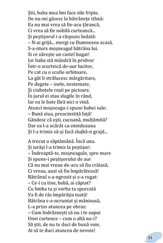 51
Ştii, baba mea îmi face zile fripte,
De nu-mi găsesc la bătrâneţe tihnă:
Ea nu mai vrea să fie-acu țărancă,
Ci vrea să fie nobilă curteancă...
Și peștișorul i-a răspuns îndată:
– N-ai grijă... mergi cu Dumnezeu acasă.
S-a-ntors moșneagul bătrâna lui.
Si ce zărește un castel bogat!
Iar baba stă mândră în pridvor
Într-o scurteică de-aur lucitor,
Pe cat cu o scufie orbitoare,
La gât îi strălucesc mărgăritare,
Pe degete – inele, nestemate,
Și ciuboțele roșii pe picioare.
În jurul ei stau slugile în rând,
Iar ea le bate fără nici o vină.
Atunci moșneagu-i spune babei sale:
– Bună ziua, preacinstită față!
Gândesc că ești, cucoană, mulțămită?
Dar ea l-a ocărât ca-ntotdeauna
Și l-a trimis să-și facă slujbă-n grajd...
A trecut o săptămână. Încă una.
Și iarăși l-a trimis la peștișor:
– Îndreaptă-te, moșneagule, spre mare
Și spune-i peștișorului de aur
Că nu mai vreau de-acu să fiu crăiasă,
Ci vreau, auzi să fiu împărăteasă!
Bătrânul s-a-ngrozit și s-a rugat:
– Ce-i cu tine, babă, ai căpiat?
Cu limba ta și vorba ta spurcată
Va fi de râs împărăția toată!
Bătrâna s-a-ncruntat și mânioasă,
L-a prins atuncea pe obraz:
– Cum îndrăznești să nu i te supui
Unei curtence – cum o altă nu-i?
Să știi, de nu te duci de bună voie,
Ai să te duci atuncea de nevoie!
Право для безоплатного розміщення підручника в мережі Інтернет має
Міністерство освіти і науки України http://mon.gov.ua/ та Інститут модернізації змісту освіти https://imzo.gov.ua
 