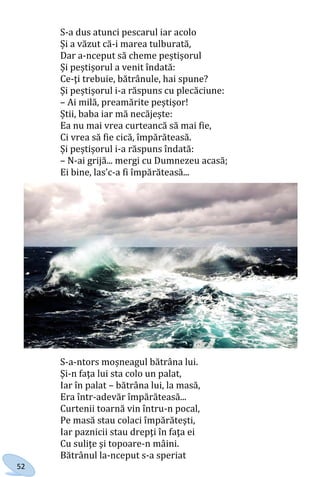 52
S-a dus atunci pescarul iar acolo
Și a văzut că-i marea tulburată,
Dar a-nceput să cheme peștișorul
Și peștișorul a venit îndată:
Ce-ţi trebuie, bătrânule, hai spune?
Și peștișorul i-a răspuns cu plecăciune:
– Ai milă, preamărite peştişor!
Știi, baba iar mă necăjește:
Ea nu mai vrea curteancă să mai fie,
Ci vrea să fie cică, împărăteasă.
Și peștișorul i-a răspuns îndată:
– N-ai grijă... mergi cu Dumnezeu acasă;
Ei bine, las’c-a fi împărăteasă...
S-a-ntors moșneagul bătrâna lui.
Şi-n faţa lui sta colo un palat,
Iar în palat – bătrâna lui, la masă,
Era într-adevăr împărăteasă...
Curtenii toarnă vin întru-n pocal,
Pe masă stau colaci împărăteşti,
Iar paznicii stau drepţi în faţa ei
Cu suliţe şi topoare-n mâini.
Bătrânul la-nceput s-a speriat
Право для безоплатного розміщення підручника в мережі Інтернет має
Міністерство освіти і науки України http://mon.gov.ua/ та Інститут модернізації змісту освіти https://imzo.gov.ua
 