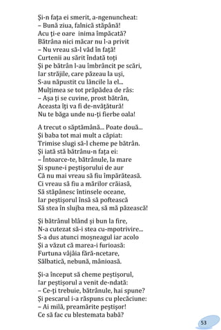 53
Şi-n faţa ei smerit, a-ngenuncheat:
– Bună ziua, falnică stăpână!
Acu ţi-e oare inima împăcată?
Bătrâna nici măcar nu l-a privit
– Nu vreau să-l văd în faţă!
Curtenii au sărit îndată toți
Și pe bătrân l-au îmbrâncit pe scări,
Iar străjile, care păzeau la uși,
S-au năpustit cu lăncile la el...
Mulțimea se tot prăpădea de râs:
– Aşa ţi se cuvine, prost bătrân,
Aceasta îţi va fi de-nvăţătură!
Nu te băga unde nu-ţi fierbe oala!
A trecut o săptămână... Poate două...
Și baba tot mai mult a căpiat:
Trimise slugi să-l cheme pe bătrân.
Și iată stă bătrânu-n fața ei:
– Întoarce-te, bătrânule, la mare
Şi spune-i peştişorului de aur
Că nu mai vreau să fiu împărăteasă.
Ci vreau să fiu a mărilor crăiasă,
Să stăpânesc întinsele oceane,
Iar peştişorul însă să poftească
Să stea în slujba mea, să mă păzească!
Și bătrânul blând și bun la fire,
N-a cutezat să-i stea cu-mpotrivire...
S-a dus atunci moșneagul iar acolo
Și a văzut că marea-i furioasă:
Furtuna vâjâia fără-ncetare,
Sălbatică, nebună, mânioasă.
Și-a început să cheme peștișorul,
Iar peștișorul a venit de-ndată:
– Ce-ţi trebuie, bătrânule, hai spune?
Și pescarul i-a răspuns cu plecăciune:
– Ai milă, preamărite peştişor!
Ce să fac cu blestemata babă?
Право для безоплатного розміщення підручника в мережі Інтернет має
Міністерство освіти і науки України http://mon.gov.ua/ та Інститут модернізації змісту освіти https://imzo.gov.ua
 