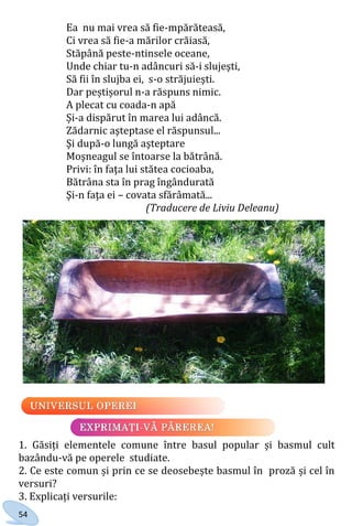 54
Ea nu mai vrea să fie-mpărăteasă,
Ci vrea să fie-a mărilor crăiasă,
Stăpână peste-ntinsele oceane,
Unde chiar tu-n adâncuri să-i slujeşti,
Să fii în slujba ei, s-o străjuieşti.
Dar peștișorul n-a răspuns nimic.
A plecat cu coada-n apă
Și-a dispărut în marea lui adâncă.
Zădarnic aşteptase el răspunsul...
Şi după-o lungă aşteptare
Moşneagul se întoarse la bătrână.
Privi: în faţa lui stătea cocioaba,
Bătrâna sta în prag îngândurată
Şi-n faţa ei – covata sfărâmată...
(Traducere de Liviu Deleanu)
1. Găsiți elementele comune între basul popular și basmul cult
bazându-vă pe operele studiate.
2. Ce este comun și prin ce se deosebește basmul în proză și cel în
versuri?
3. Explicați versurile:
Право для безоплатного розміщення підручника в мережі Інтернет має
Міністерство освіти і науки України http://mon.gov.ua/ та Інститут модернізації змісту освіти https://imzo.gov.ua
 