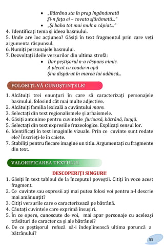 55
 „Bătrâna sta în prag îngândurată
Şi-n faţa ei – covata sfărâmată...”
 „Și baba tot mai mult a căpiat...”
4. Identificați tema și ideea basmului.
5. Unde are loc acțiunea? Găsiți în text fragmentul prin care veți
argumenta răspunsul.
6. Numiți personajele basmului.
7. Dezvoltați ideile versurilor din ultima strofă:
 Dar peștișorul n-a răspuns nimic.
A plecat cu coada-n apă
Și-a dispărut în marea lui adâncă...
1. Alcătuiți trei enunțuri în care să caracterizați personajele
basmului, folosind cât mai multe adjective.
2. Alcătuiți familia lexicală a cuvântului mare.
3. Selectați din text regionalismele și arhaismele.
4. Găsiți antonime pentru cuvintele furioasă, bătrână, lungă.
5. Selectați din text expresiile frazeologice. Explicați sensul lor.
6. Identificați în text imaginile vizuale. Prin ce cuvinte sunt redate
ele? Înscrieți-le în caiete.
7. Stabiliți pentru fiecare imagine un titlu. Argumentați cu fragmente
din text.
DESCOPERIŢI SINGURI!
1. Găsiți în text tabloul de la începutul poveștii. Citiți în voce acest
fragment.
2. Ce cuvinte sau expresii ați mai putea folosi voi pentru a-l descrie
mai amănunțit?
3. Citiți versurile care o caracterizează pe bătrână.
4. Căutați cuvintele care exprimă însușiri.
5. În ce opere, cunoscute de voi, mai apar personaje cu aceleași
trăsături de caracter ca și ale bătrânei?
6. De ce peștișorul refuză să-i îndeplinească ultima poruncă a
bătrânului?
Право для безоплатного розміщення підручника в мережі Інтернет має
Міністерство освіти і науки України http://mon.gov.ua/ та Інститут модернізації змісту освіти https://imzo.gov.ua
 