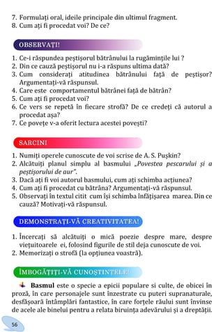 56
7. Formulați oral, ideile principale din ultimul fragment.
8. Cum ați fi procedat voi? De ce?
1. Ce-i răspundea peștișorul bătrânului la rugămințile lui ?
2. Din ce cauză peștișorul nu i-a răspuns ultima dată?
3. Cum considerați atitudinea bătrânului față de peștișor?
Argumentați-vă răspunsul.
4. Care este comportamentul bătrânei față de bătrân?
5. Cum ați fi procedat voi?
6. Ce vers se repetă în fiecare strofă? De ce credeți că autorul a
procedat așa?
7. Ce povețe v-a oferit lectura acestei povești?
1. Numiți operele cunoscute de voi scrise de A. S. Pușkin?
2. Alcătuiți planul simplu al basmului „Povestea pescarului și a
peștișorului de aur”.
3. Dacă ați fi voi autorul basmului, cum ați schimba acțiunea?
4. Cum ați fi procedat cu bătrâna? Argumentați-vă răspunsul.
5. Observați în textul citit cum își schimba înfățișarea marea. Din ce
cauză? Motivați-vă răspunsul.
1. Încercați să alcătuiți o mică poezie despre mare, despre
viețuitoarele ei, folosind figurile de stil deja cunoscute de voi.
2. Memorizați o strofă (la opțiunea voastră).
Basmul este o specie a epicii populare si culte, de obicei în
proză, în care personajele sunt înzestrate cu puteri supranaturale,
desfășoară întâmplări fantastice, în care forțele răului sunt învinse
de acele ale binelui pentru a relata biruința adevărului și a dreptății.
Право для безоплатного розміщення підручника в мережі Інтернет має
Міністерство освіти і науки України http://mon.gov.ua/ та Інститут модернізації змісту освіти https://imzo.gov.ua
 