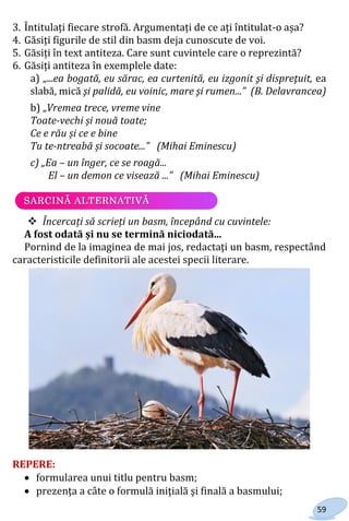 59
3. Întitulați fiecare strofă. Argumentați de ce ați întitulat-o așa?
4. Găsiți figurile de stil din basm deja cunoscute de voi.
5. Găsiți în text antiteza. Care sunt cuvintele care o reprezintă?
6. Găsiți antiteza în exemplele date:
a) „...ea bogată, eu sărac, ea curtenită, eu izgonit şi dispreţuit, ea
slabă, mică şi palidă, eu voinic, mare şi rumen...” (B. Delavrancea)
b) „Vremea trece, vreme vine
Toate-vechi și nouă toate;
Ce e rău și ce e bine
Tu te-ntreabă și socoate...” (Mihai Eminescu)
c) „Ea – un înger, ce se roagă...
El – un demon ce visează ...” (Mihai Eminescu)
 Încercați să scrieți un basm, începând cu cuvintele:
A fost odată și nu se termină niciodată...
Pornind de la imaginea de mai jos, redactaţi un basm, respectând
caracteristicile definitorii ale acestei specii literare.
REPERE:
 formularea unui titlu pentru basm;
 prezenţa a câte o formulă iniţială şi finală a basmului;
Право для безоплатного розміщення підручника в мережі Інтернет має
Міністерство освіти і науки України http://mon.gov.ua/ та Інститут модернізації змісту освіти https://imzo.gov.ua
 