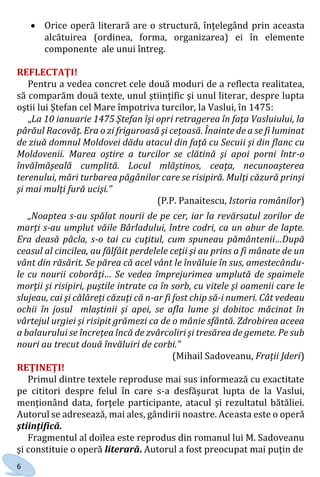 6
 Orice operă literară are o structură, înţelegând prin aceasta
alcătuirea (ordinea, forma, organizarea) ei în elemente
componente ale unui întreg.
REFLECTAŢI!
Pentru a vedea concret cele două moduri de a reflecta realitatea,
să comparăm două texte, unul ştiinţific şi unul literar, despre lupta
oştii lui Ştefan cel Mare împotriva turcilor, la Vaslui, în 1475:
„La 10 ianuarie 1475 Ştefan îşi opri retragerea în faţa Vasluiului, la
pârăul Racovăţ. Era o zi friguroasă şi ceţoasă. Înainte de a se fi luminat
de ziuă domnul Moldovei dădu atacul din faţă cu Secuii şi din flanc cu
Moldovenii. Marea oştire a turcilor se clătină şi apoi porni într-o
învălmăşeală cumplită. Locul mlăştinos, ceaţa, necunoaşterea
terenului, mări turbarea păgânilor care se risipiră. Mulţi căzură prinşi
şi mai mulţi fură ucişi.”
(P.P. Panaitescu, Istoria românilor)
„Noaptea s-au spălat nourii de pe cer, iar la revărsatul zorilor de
marţi s-au umplut văile Bârladului, între codri, ca un abur de lapte.
Era deasă pâcla, s-o tai cu cuţitul, cum spuneau pământenii…După
ceasul al cincilea, au fâlfâit perdelele ceţii şi au prins a fi mânate de un
vânt din răsărit. Se părea că acel vânt le învăluie în sus, amestecându-
le cu nourii coborâţi… Se vedea împrejurimea umplută de spaimele
morţii şi risipiri, puştile intrate ca în sorb, cu vitele şi oamenii care le
slujeau, cai şi călăreţi căzuţi că n-ar fi fost chip să-i numeri. Cât vedeau
ochii în josul mlaştinii şi apei, se afla lume şi dobitoc măcinat în
vârtejul urgiei şi risipit grămezi ca de o mânie sfântă. Zdrobirea aceea
a balaurului se încreţea încă de zvârcoliri şi tresărea de gemete. Pe sub
nouri au trecut două învăluiri de corbi.”
(Mihail Sadoveanu, Fraţii Jderi)
REŢINEŢI!
Primul dintre textele reproduse mai sus informează cu exactitate
pe cititori despre felul în care s-a desfăşurat lupta de la Vaslui,
menţionând data, forţele participante, atacul şi rezultatul bătăliei.
Autorul se adresează, mai ales, gândirii noastre. Aceasta este o operă
ştiinţifică.
Fragmentul al doilea este reprodus din romanul lui M. Sadoveanu
şi constituie o operă literară. Autorul a fost preocupat mai puţin de
Право для безоплатного розміщення підручника в мережі Інтернет має
Міністерство освіти і науки України http://mon.gov.ua/ та Інститут модернізації змісту освіти https://imzo.gov.ua
 