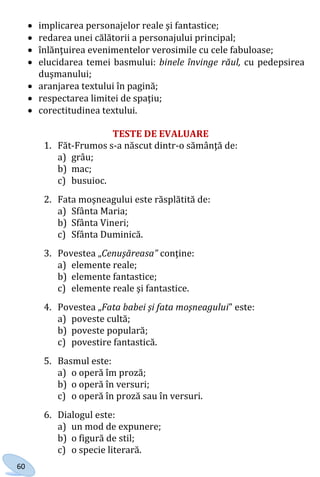 60
 implicarea personajelor reale şi fantastice;
 redarea unei călătorii a personajului principal;
 înlănţuirea evenimentelor verosimile cu cele fabuloase;
 elucidarea temei basmului: binele învinge răul, cu pedepsirea
duşmanului;
 aranjarea textului în pagină;
 respectarea limitei de spaţiu;
 corectitudinea textului.
TESTE DE EVALUARE
1. Făt-Frumos s-a născut dintr-o sămânţă de:
a) grâu;
b) mac;
c) busuioc.
2. Fata moşneagului este răsplătită de:
a) Sfânta Maria;
b) Sfânta Vineri;
c) Sfânta Duminică.
3. Povestea „Cenuşăreasa” conţine:
a) elemente reale;
b) elemente fantastice;
c) elemente reale şi fantastice.
4. Povestea „Fata babei şi fata moşneagului” este:
a) poveste cultă;
b) poveste populară;
c) povestire fantastică.
5. Basmul este:
a) o operă îm proză;
b) o operă în versuri;
c) o operă în proză sau în versuri.
6. Dialogul este:
a) un mod de expunere;
b) o figură de stil;
c) o specie literară.
Право для безоплатного розміщення підручника в мережі Інтернет має
Міністерство освіти і науки України http://mon.gov.ua/ та Інститут модернізації змісту освіти https://imzo.gov.ua
 