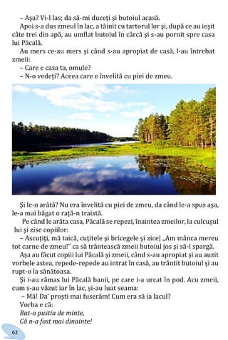 62
– Aşa? Vi-l las; da să-mi duceţi şi butoiul acasă.
Apoi s-a dus zmeul în lac, a tăinit cu tartorul lor şi, după ce au ieşit
câte trei din apă, au umflat butoiul în сârcă şi s-au pornit spre casa
lui Păcală.
Au mers ce-au mers şi când s-au apropiat de casă, l-au întrebat
zmeii:
– Care e casa ta, omule?
– N-o vedeţi? Aceea care e învelită cu piei de zmeu.
Şi le-o arătă? Nu era învelită cu piei de zmeu, da când le-a spus aşa,
le-a mai băgat o raţă-n traistă.
Pe când le arăta casa, Păcală se repezi, înaintea zmeilor, la culcuşul
lui şi zise copiilor:
– Ascuţiţi, mă taică, cuţitele şi bricegele şi zice| „Am mânca mereu
tot carne de zmeu!” ca să trântească zmeii butoiul jos şi să-l spargă.
Aşa au făcut copiii lui Păcală şi zmeii, când s-au apropiat şi au auzit
vorbele astea, repede-repede au intrat în casă, au trântit butoiul şi au
rupt-o la sănătoasa.
Şi i-au rămas lui Păcală banii, pe care i-a urcat în pod. Acu zmeii,
cum s-au văzut iar în lac, şi-au luat seama:
– Mă! Da' proşti mai fuserăm! Cum era să ia lacul?
Vorba e că:
Bat-o pustia de minte,
Că n-a fost mai dinainte!
Право для безоплатного розміщення підручника в мережі Інтернет має
Міністерство освіти і науки України http://mon.gov.ua/ та Інститут модернізації змісту освіти https://imzo.gov.ua
 