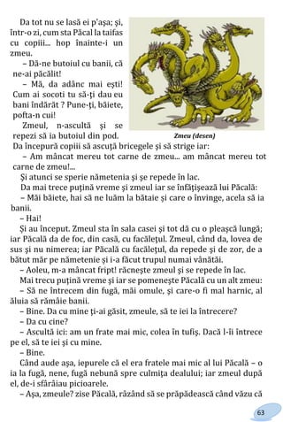 63
Da tot nu se lasă ei p'aşa; şi,
într-o zi, cum sta Păcal la taifas
cu copiii... hop înainte-i un
zmeu.
– Dă-ne butoiul cu banii, că
ne-ai păcălit!
– Mă, da adânc mai eşti!
Cum ai socoti tu să-ţi dau eu
bani îndărăt ? Pune-ţi, băiete,
pofta-n cui!
Zmeul, n-ascultă şi se
repezi să ia butoiul din pod.
Da începură copiii să ascuţă bricegele şi să strige iar:
– Am mâncat mereu tot carne de zmeu... am mâncat mereu tot
carne de zmeu!...
Şi atunci se sperie nămetenia şi şe repede în lac.
Da mai trece puţină vreme şi zmeul iar se înfăţişează lui Păcală:
– Măi băiete, hai să ne luăm la bătaie și care o învinge, acela să ia
banii.
– Hai!
Și au început. Zmeul sta în sala casei şi tot dă cu o pleașcă lungă;
iar Păcală da de foc, din casă, cu facăleţul. Zmeul, când da, lovea de
sus şi nu nimerea; iar Păcală cu facăleţul, da repede şi de zor, de a
bătut măr pe nămetenie și i-a făcut trupul numai vânătăi.
– Aoleu, m-a mâncat fript! răcneşte zmeul şi se repede în lac.
Mai trecu puţină vreme şi iar se pomeneşte Păcală cu un alt zmeu:
– Să ne întrecem din fugă, măi omule, şi care-o fi mal harnic, al
ăluia să rămâie banii.
– Bine. Da cu mine ţi-ai găsit, zmeule, să te iei la întrecere?
– Da cu cine?
– Ascultă ici: am un frate mai mic, colea în tufiş. Dacă l-îi întrece
pe el, să te iei şi cu mine.
– Bine.
Când aude aşa, iepurele că el era fratele mai mic al lui Păcală – o
ia la fugă, nene, fugă nebună spre culmiţa dealului; iar zmeul după
el, de-i sfârâiau picioarele.
– Aşa, zmeule? zise Păcală, râzând să se prăpădească când văzu că
Zmeu (desen)
Право для безоплатного розміщення підручника в мережі Інтернет має
Міністерство освіти і науки України http://mon.gov.ua/ та Інститут модернізації змісту освіти https://imzo.gov.ua
 