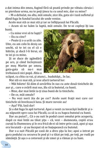 64
a dat inima din zmeu, fugind fără să poată prinde pe vătuiu căruia i
se pierduse urma, nu te poţi ţinea tu cu unul mic, dar cu mine?
– M-a dehulat, nu alta, măi omule, zice ăla, gata să-i iasă sufletul şi
dând fuga în fundul lacului de unde venise.
Acolo mai stă ce mai stă şi iar se înfăţişează lui Păcală.
– Acum să ne luăm la luptă, măi omule. De te-oi copleşi îţi iau
banii.
– Cu mine vrei să te lupţi?
– Da cu cine?
– Poate ţi s-a urât cu zile.
Uite, eu am colo în desiș un
unchi, să te iei cu el că e
bătrân, şi dacă l-îi birui, să
te iei şi cu mine.
Şi se duce de zgândără
pe urs, şi când încleştează
pe moș Martin pe zmeu,
gata-gata să nu-i mai
trebuiască nici popă. Abia a
scăpat, cu chiu cu vai, şi atunci... hudubâşt... în lac.
Mai stă ce mai stă, şi iese afară tartorul lor:
– Măi băiete! Să dăm d-azvârlita în sus cu aste două tinichele de
aur şi... care o zvârli mai sus, ăla să ia butoiul, cu banii.
– Bine, dar mai întâi ia-ţi ziua bună de la tinichele.
– De ce, măi omule?
– Nu vezi norii ăia de pe cer? Acolo sunt fraţii mei care cer
tinichele să învelească luna. Şi mare nevoie au!
– Aşa? Păi, lasă dar!
Şi a dat fuga în apă tartorul. Apoi a venit cu tovarăşii îndărăt şi s-
au năpustit spre casa lui Păcală, ca să ia cu hapca butoiul cu banii.
Dar au putut?... Că s-au suit în podul casei omului prin acoperiş,
după ce mai întâi au tăiat şiţa – că, vezi – dumneata, copiii erau
curaţi la Dumnezeu şi le era frică deei să intre prin casă, apoi şi uşa
era încuiată – şi au început să se huțupească cu butoiul.
Dar s-a suit Păcală pe casă de a dres şiţa la loc; apoi a intrat pe
gura podului cu securea în pod şi i-a tăiat pe toţi, pe toţi, pe rudă pe
sămânţă. Şi aşa s-a cotorosit şi de zmei şi a rămas şi cu bani.
Право для безоплатного розміщення підручника в мережі Інтернет має
Міністерство освіти і науки України http://mon.gov.ua/ та Інститут модернізації змісту освіти https://imzo.gov.ua
 