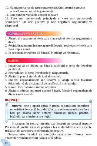 66
10. Numiți personajele care conversează. Cum se mai numește
această conversație? Argumentați.
11. Cine sunt personajele acestei snoave?
12. Care sunt personajele principale și care sunt personajele
secundare? Dar cele pozitive și cele negative? Argumentați-vă
răspunsul.
1. Alegeți din text momentele care v-au reținut atenția. Argumentați
de ce.
2. Recitiți fragmentul în care apare dialogul și rețineți cuvintele care
v-au impresionat.
3. În ce constă istețimea lui Păcală? Motivați-vă răspunsul.
1. Imaginați-vă un dialog cu Păcală. Alcătuiți o serie de întrebări
pentru el.
2. Reproduceți în scris întrebările și răspunsurile.
3. Alcătuiți planul simplu de idei al snoavei.
4. Indicați regionalismele din snoavă și aflați sensul fiecăruia
folosindu-vă de dicționarul de la sfârșitul manualului.
5. Numiți locurile unde are loc acțiunea.
6. Alcătuiți câteva enunțuri despre Păcală, folosind regionalismele
din această snoavă.
REŢINEŢI!
Snoava este o operă epică în proză, o naraţiune populară
umoristică de scurtă întindere, în care se ironizează şi se face
haz pe seama unor defecte omeneşti (lenea, prostia,
îngâmfarea, minciuna sau hoţia).
În snoave, în centrul atenţiei sta deseori personajul negativ.
Personajul pozitiv serveşte pentru a lua în derâdere unele aspecte,
trăsături de caracter ale personajului negativ.
Snoava este înrudită cu anecdota prin umor. Deseori eroii
snoavelor românești sunt Păcală și Tândală.
Право для безоплатного розміщення підручника в мережі Інтернет має
Міністерство освіти і науки України http://mon.gov.ua/ та Інститут модернізації змісту освіти https://imzo.gov.ua
 