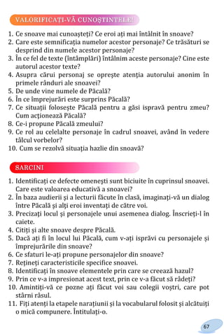 67
1. Ce snoave mai cunoașteți? Ce eroi ați mai întâlnit în snoave?
2. Care este semnificația numelor acestor personaje? Ce trăsături se
desprind din numele acestor personaje?
3. În ce fel de texte (întâmplări) întâlnim aceste personaje? Cine este
autorul acestor texte?
4. Asupra cărui personaj se opreşte atenţia autorului anonim în
primele rânduri ale snoavei?
5. De unde vine numele de Păcală?
6. În ce împrejurări este surprins Păcală?
7. Ce situații folosește Păcală pentru a găsi ispravă pentru zmeu?
Cum acţionează Păcală?
8. Ce-i propune Păcală zmeului?
9. Ce rol au celelalte personaje în cadrul snoavei, având în vedere
tâlcul vorbelor?
10. Cum se rezolvă situaţia hazlie din snoavă?
1. Identificați ce defecte omeneşti sunt biciuite în cuprinsul snoavei.
Care este valoarea educativă a snoavei?
2. În baza audierii şi a lecturii făcute în clasă, imaginaţi-vă un dialog
între Păcală şi alţi eroi inventaţi de către voi.
3. Precizaţi locul şi personajele unui asemenea dialog. Înscrieți-l în
caiete.
4. Citiți și alte snoave despre Păcală.
5. Dacă ați fi în locul lui Păcală, cum v-ați isprăvi cu personajele și
împrejurările din snoave?
6. Ce sfaturi le-ați propune personajelor din snoave?
7. Rețineți caracteristicile specifice snoavei.
8. Identificați în snoave elementele prin care se creează hazul?
9. Prin ce v-a impresionat acest text, prin ce v-a făcut să râdeți?
10. Amintiți-vă ce pozne ați făcut voi sau colegii voștri, care pot
stârni râsul.
11. Fiți atenți la etapele narațiunii și la vocabularul folosit și alcătuiți
o mică compunere. Întitulați-o.
Право для безоплатного розміщення підручника в мережі Інтернет має
Міністерство освіти і науки України http://mon.gov.ua/ та Інститут модернізації змісту освіти https://imzo.gov.ua
 