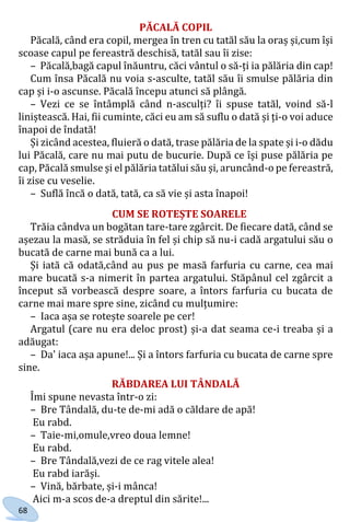 68
PĂCALĂ COPIL
Păcală, când era copil, mergea în tren cu tatăl său la oraș și,cum își
scoase capul pe fereastră deschisă, tatăl sau îi zise:
– Păcală,bagă capul înăuntru, căci vântul o să-ți ia pălăria din cap!
Cum însa Păcală nu voia s-asculte, tatăl său îi smulse pălăria din
cap și i-o ascunse. Păcală începu atunci să plângă.
– Vezi ce se întâmplă când n-asculți? îi spuse tatăl, voind să-l
liniștească. Hai, fii cuminte, căci eu am să suflu o dată și ți-o voi aduce
înapoi de îndată!
Și zicând acestea, fluieră o dată, trase pălăria de la spate și i-o dădu
lui Păcală, care nu mai putu de bucurie. După ce își puse pălăria pe
cap, Păcală smulse și el pălăria tatălui său și, aruncând-o pe fereastră,
îi zise cu veselie.
– Suflă încă o dată, tată, ca să vie și asta înapoi!
CUM SE ROTEȘTE SOARELE
Trăia cândva un bogătan tare-tare zgârcit. De fiecare dată, când se
așezau la masă, se străduia în fel și chip să nu-i cadă argatului său o
bucată de carne mai bună ca a lui.
Și iată că odată,când au pus pe masă farfuria cu carne, cea mai
mare bucată s-a nimerit în partea argatului. Stăpânul cel zgârcit a
început să vorbească despre soare, a întors farfuria cu bucata de
carne mai mare spre sine, zicând cu mulțumire:
– Iaca așa se rotește soarele pe cer!
Argatul (care nu era deloc prost) și-a dat seama ce-i treaba și a
adăugat:
– Da' iaca așa apune!... Și a întors farfuria cu bucata de carne spre
sine.
RĂBDAREA LUI TÂNDALĂ
Îmi spune nevasta într-o zi:
– Bre Tândală, du-te de-mi adă o căldare de apă!
Eu rabd.
– Taie-mi,omule,vreo doua lemne!
Eu rabd.
– Bre Tândală,vezi de ce rag vitele alea!
Eu rabd iarăși.
– Vină, bărbate, și-i mânca!
Aici m-a scos de-a dreptul din sărite!...
Право для безоплатного розміщення підручника в мережі Інтернет має
Міністерство освіти і науки України http://mon.gov.ua/ та Інститут модернізації змісту освіти https://imzo.gov.ua
 