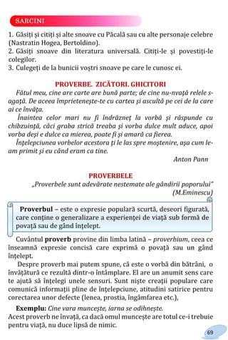 69
1. Găsiți și citiți și alte snoave cu Păcală sau cu alte personaje celebre
(Nastratin Hogea, Bertoldino).
2. Găsiți snoave din literatura universală. Citiți-le și povestiți-le
colegilor.
3. Culegeți de la bunicii voștri snoave pe care le cunosc ei.
PROVERBE. ZICĂTORI. GHICITORI
Fătul meu, cine are carte are bună parte; de cine nu-nvaţă relele s-
agaţă. De aceea împrieteneşte-te cu cartea şi ascultă pe cei de la care
ai ce învăţa.
Înaintea celor mari nu fi îndrăzneţ la vorbă şi răspunde cu
chibzuinţă, căci graba strică treaba şi vorba dulce mult aduce, apoi
vorba deşi e dulce ca mierea, poate fi şi amară ca fierea.
Înţelepciunea vorbelor acestora ţi le las spre moştenire, aşa cum le-
am primit şi eu când eram ca tine.
Anton Pann
PROVERBELE
„Proverbele sunt adevărate nestemate ale gândirii poporului”
(M.Eminescu)
Proverbul – este o expresie populară scurtă, deseori figurată,
care conţine o generalizare a experienţei de viaţă sub formă de
povaţă sau de gând înţelept.
Cuvântul proverb provine din limba latină – proverbium, ceea ce
înseamnă expresie concisă care exprimă o povață sau un gând
înțelept.
Despre proverb mai putem spune, că este o vorbă din bătrâni, o
învățătură ce rezultă dintr-o întâmplare. El are un anumit sens care
te ajută să înțelegi unele sensuri. Sunt niște creaţii populare care
comunică informaţii pline de înţelepciune, atitudini satirice pentru
corectarea unor defecte (lenea, prostia, îngâmfarea etc.),
Exemplu: Cine vara muncește, iarna se odihnește.
Acest proverb ne învață, ca dacă omul muncește are totul ce-i trebuie
pentru viață, nu duce lipsă de nimic.
Право для безоплатного розміщення підручника в мережі Інтернет має
Міністерство освіти і науки України http://mon.gov.ua/ та Інститут модернізації змісту освіти https://imzo.gov.ua
 