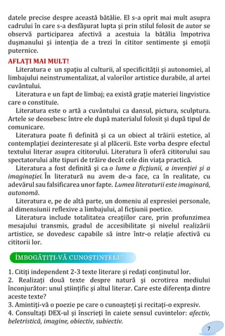 7
datele precise despre această bătălie. El s-a oprit mai mult asupra
cadrului în care s-a desfăşurat lupta şi prin stilul folosit de autor se
observă participarea afectivă a acestuia la bătălia împotriva
duşmanului şi intenţia de a trezi în cititor sentimente şi emoţii
puternice.
AFLAȚI MAI MULT!
Literatura e un spaţiu al culturii, al specificităţii şi autonomiei, al
limbajului neinstrumentalizat, al valorilor artistice durabile, al artei
cuvântului.
Literatura e un fapt de limbaj; ea există graţie materiei lingvistice
care o constituie.
Literatura este o artă a cuvântului ca dansul, pictura, sculptura.
Artele se deosebesc între ele după materialul folosit și după tipul de
comunicare.
Literatura poate fi definită şi ca un obiect al trăirii estetice, al
contemplaţiei dezinteresate şi al plăcerii. Este vorba despre efectul
textului literar asupra cititorului. Literatura îi oferă cititorului sau
spectatorului alte tipuri de trăire decât cele din viaţa practică.
Literatura a fost definită şi ca o lume a ficţiunii, a invenţiei şi a
imaginaţiei. În literatură nu avem de-a face, ca în realitate, cu
adevărul sau falsificarea unor fapte. Lumea literaturii este imaginară,
autonomă.
Literatura e, pe de altă parte, un domeniu al expresiei personale,
al dimensiunii reflexive a limbajului, al ficţiunii poetice.
Literatura include totalitatea creaţiilor care, prin profunzimea
mesajului transmis, gradul de accesibilitate şi nivelul realizării
artistice, se dovedesc capabile să intre într-o relaţie afectivă cu
cititorii lor.
1. Citiţi independent 2-3 texte literare şi redaţi conţinutul lor.
2. Realizați două texte despre natură şi ocrotirea mediului
înconjurător: unul ştiinţific şi altul literar. Care este diferența dintre
aceste texte?
3. Amintiţi-vă o poezie pe care o cunoaşteţi şi recitaţi-o expresiv.
4. Consultaţi DEX-ul şi înscrieţi în caiete sensul cuvintelor: afectiv,
beletristică, imagine, obiectiv, subiectiv.
Право для безоплатного розміщення підручника в мережі Інтернет має
Міністерство освіти і науки України http://mon.gov.ua/ та Інститут модернізації змісту освіти https://imzo.gov.ua
 