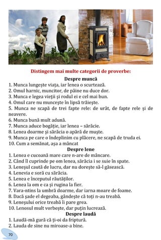 70
Distingem mai multe categorii de proverbe:
Despre muncă
1. Munca lungește viața, iar lenea o scurtează.
2. Omul harnic, muncitor, de pâine nu duce dor.
3. Munca e legea vieţii şi rodul ei e cel mai bun.
4. Omul care nu munceşte în lipsă trăieşte.
5. Munca ne scapă de trei fapte rele: de urât, de fapte rele și de
neavere.
6. Munca bună mult adună.
7. Munca aduce bogăție, iar lenea – sărăcie.
8. Lenea doarme şi sărăcia o apără de muşte.
9. Munca pe care o îndeplinim cu plăcere, ne scapă de truda ei.
10. Cum a semănat, așa a mâncat
Despre lene
1. Lenea e cucoană mare care n-are de mâncare.
2. Când îl cuprinde pe om lenea, sărăcia i se suie în spate.
3. Leneşul caută de lucru, dar nu doreşte să-l găsească.
4. Lenevia e soră cu sărăcia.
5. Lenea e începutul răutăților.
6. Lenea la om e ca și rugina la fier.
7. Vara-ntins la umbră doarme, dar iarna moare de foame.
8. Dacă şade el degeaba, gândeşte că toţi n-au treabă.
9. Leneşului orice treabă îi pare grea.
10. Lenosul mult vorbeşte, dar puţin lucrează.
Despre laudă
1. Laudă-mă gură că ți-oi da friptură.
2. Lauda de sine nu miroase-a bine.
Право для безоплатного розміщення підручника в мережі Інтернет має
Міністерство освіти і науки України http://mon.gov.ua/ та Інститут модернізації змісту освіти https://imzo.gov.ua
 