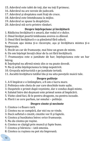 72
15. Adevărul este iubit de toţi, dar nu toţi îl primesc.
16. Adevărul nu are nevoie de judecată.
17. Adevărul şi dreptatea sunt fraţi de cruce.
18. Adevărul este întotdeauna la mijloc.
19. Adevărul se spune la despărțire.
20. Adevărul stă scris printre rânduri.
Despre înțelepciune și învățătură
1. Rădăcina învăţăturii e amară, dar rodul ei e dulce.
2. Omul învăţat poartă totdeauna averea cu dânsul.
3. Omul fără învăţătură e ca pământul fără udură.
4. Precum apa inima ţi-o răcoreşte, aşa şi învăţătura mintea ţi-o
limpezește.
5. Decât un car de frumuseţe, mai bine un gram de minte.
6. Un om înțelept învață chiar de la cei fără învățătură.
7. Frumusețea este o jumătate de har; înțelepciunea este un har
întreg.
8. Înțeleptul nu afirmă nimic din ce nu poate dovedi.
9. Nu-ți arăta înțelepciunea la timp nepotrivit.
10. Greşeala mărturisită e pe jumătate iertată.
11. Ascultă învăţătura tatălui tău şi nu uita poveţele maicii tale.
Despre politețe
1. A fi împărat e o întâmplare, a fi om e lucru mare.
2. Politețea este cheia de aur care deschide toate ușile.
3. Oaspetele e primit după veșminte, dar e condus după minte.
4. Salutul între doi dușmani este primul semn al împăcării.
5. Vizite când faci, fă-le pentru dragoste, nu pentru iscoade.
6. Florii i se cere parfum, iar omului – politeţe.
Despre cinste și necinste
1. Cinstea-i o floare rară.
2. Cinstea nu se cumpără, dar nici nu se vinde.
3. Dacă sufletul e cinstit, cinstite vor fi și faptele.
4. Cinstea și bunătatea întrec orice frumusețe.
5. Nu da cinstea pe rușine.
6. Cinstea se câștigă prin muncă și fapte bune.
7. Cinstea și hărnicia – iată omenia.
8. Cinstea cu rușinea nu pot sta împreună.
Право для безоплатного розміщення підручника в мережі Інтернет має
Міністерство освіти і науки України http://mon.gov.ua/ та Інститут модернізації змісту освіти https://imzo.gov.ua
 