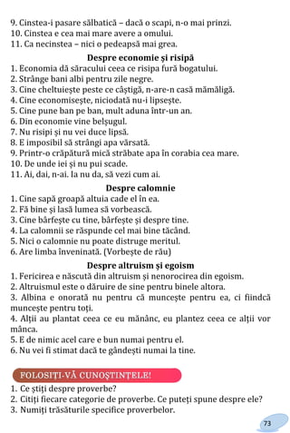73
9. Cinstea-i pasare sălbatică – dacă o scapi, n-o mai prinzi.
10. Cinstea e cea mai mare avere a omului.
11. Ca necinstea – nici o pedeapsă mai grea.
Despre economie și risipă
1. Economia dă săracului ceea ce risipa fură bogatului.
2. Strânge bani albi pentru zile negre.
3. Cine cheltuiește peste ce câștigă, n-are-n casă mămăligă.
4. Cine economisește, niciodată nu-i lipsește.
5. Cine pune ban pe ban, mult aduna într-un an.
6. Din economie vine belșugul.
7. Nu risipi și nu vei duce lipsă.
8. E imposibil să strângi apa vărsată.
9. Printr-o crăpătură mică străbate apa în corabia cea mare.
10. De unde iei și nu pui scade.
11. Ai, dai, n-ai. Ia nu da, să vezi cum ai.
Despre calomnie
1. Cine sapă groapă altuia cade el în ea.
2. Fă bine și lasă lumea să vorbească.
3. Cine bârfește cu tine, bârfește și despre tine.
4. La calomnii se răspunde cel mai bine tăcând.
5. Nici o calomnie nu poate distruge meritul.
6. Are limba înveninată. (Vorbește de rău)
Despre altruism și egoism
1. Fericirea e născută din altruism și nenorocirea din egoism.
2. Altruismul este o dăruire de sine pentru binele altora.
3. Albina e onorată nu pentru că muncește pentru ea, ci fiindcă
muncește pentru toți.
4. Alții au plantat ceea ce eu mănânc, eu plantez ceea ce alții vor
mânca.
5. E de nimic acel care e bun numai pentru el.
6. Nu vei fi stimat dacă te gândești numai la tine.
1. Ce știți despre proverbe?
2. Citiți fiecare categorie de proverbe. Ce puteți spune despre ele?
3. Numiți trăsăturile specifice proverbelor.
Право для безоплатного розміщення підручника в мережі Інтернет має
Міністерство освіти і науки України http://mon.gov.ua/ та Інститут модернізації змісту освіти https://imzo.gov.ua
 