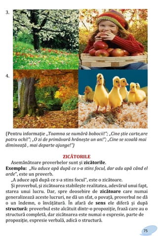 75
3.
4.
(Pentru informație „Toamna se numără bobocii!”; „Cine știe carte,are
patru ochi!”; „O zi de primăvară hrănește un an!”; „Cine se scoală mai
dimineaţă , mai departe ajunge!”)
ZICĂTORILE
Asemănătoare proverbelor sunt și zicătorile.
Exemplu: „Nu aduce apă după ce s-a stins focul, dar adu apă când el
arde”, este un proverb.
„A aduce apă după ce s-a stins focul”, este o zicătoare.
Și proverbul, și zicătoarea stabilește realitatea, adevărul unui fapt,
starea unui lucru. Dar, spre deosebire de zicătoare care numai
generalizează aceste lucruri, ne dă un sfat, o povață, proverbul ne dă
o un îndemn, o învățătură. În afară de sens ele diferă și după
structură: proverbul este alcătuit dintr-o propoziție, frază care au o
structură completă, dar zicătoarea este numai o expresie, parte de
propoziţie, expresie verbală, adică o structură.
Право для безоплатного розміщення підручника в мережі Інтернет має
Міністерство освіти і науки України http://mon.gov.ua/ та Інститут модернізації змісту освіти https://imzo.gov.ua
 