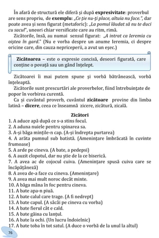 76
În afară de structură ele diferă și după expresivitate: proverbul
are sens propriu, de exemplu: „Ce ţie nu-ţi place, altuia nu face.”, dar
poate avea și sens figurat (metaforic): „La pomul lăudat să nu te duci
cu sacul”, uneori chiar versificate care au ritm, rimă.
Zicătorile, însă, au numai sensul figurat: „A intrat ca Ieremia cu
oiştea în gard.” (Nu e vorba despre un anume Ieremia, ci despre
oricine care, din cauza nepriceperii, a avut un eşec.)
Zicătoarea – este o expresie concisă, deseori figurată, care
conține o povață sau un gând înțelept.
Zicătoarei îi mai putem spune și vorbă bătrânească, vorbă
înțeleaptă.
Zicătorile sunt prescurtări ale proverbelor, fiind întrebuinţate de
popor în vorbirea curentă.
Ca și cuvântul proverb, cuvântul zicătoare provine din limba
latină – dicere, ceea ce înseamnă zicere, zicătură, zicală.
Zicători
1. A aduce apă după ce s-a stins focul.
2. A aduna nuiele pentru spinarea sa.
3. A-și băga mințile-n cap. (A-și îndrepta purtarea)
4. A arăta pumnul sub batistă. (Amenințare îmbrăcată în cuvinte
frumoase)
5. A arde pe cineva. (A bate, a pedepsi)
6. A auzit clopotul, dar nu știe de la ce bisericǎ.
7. A avea ac de cojocul cuiva. (Amenințare spusă cuiva care se
încăpățâneză)
8. A avea de-a face cu cineva. (Amenințare)
9. A avea mai mult noroc decât minte.
10. A băga mâna în foc pentru cineva.
11. A bate apa-n piuă.
12. A bate calul care trage. (A fi nedrept)
13. A bate capul. (A sâcâi pe cineva cu vorba)
14. A bate fierul cât e cald.
15. A bate găina cu lanțul.
16. A bate la ochi. (Un lucru îndoielnic)
17. A bate toba în tot satul. (A duce o vorbă de la unul la altul)
Право для безоплатного розміщення підручника в мережі Інтернет має
Міністерство освіти і науки України http://mon.gov.ua/ та Інститут модернізації змісту освіти https://imzo.gov.ua
 