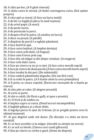 77
18. A călca pe bec. (A fi găsit vinovat)
19. A cânta cuiva în strună. (A întări convingerea cuiva, fără opinie
proprie)
20. A căra apă cu ciurul. (A face un lucru inutil)
21. A da bir cu fugiții.(A pleca în mod rușinos)
22. A da ortul popii. (A muri)
23. A da peste noroc.
24. A da portocale la porci.
25. A despica firul în patru. (A analiza un lucru)
26. A duce cu preșul. (A păcăli)
27. A dispărut de parcă l-a-nghițit pământul.
28. A face bortă în apă.
29. A face cuiva hatârul. (A împlini dorința)
30. A face cuiva ochi dulci. (A linguși)
31. A face cum îl trece prin cap.
32. A face din cal măgar și din țânțar armăsar. (A exagera)
33. A face ochi dulci cuiva.
34. A face pe cineva cu ou și cu oțet. (A face cuiva morală aspră)
35. A face pe cineva de două parale.(A face cuiva morală foarte aspră)
36. A face treaba în doi peri. (De mântuială)
37. A face umbră pământului degeaba. (Un om fără rost)
38. A fi cu ochii în patru. (A fi foarte atent la ceva primejdios)
39. A fi prins cu cioara vopsită. (Încercare nereușită de a înșela pe
cineva)
40. Ai ales pân-ai cules. (O alegere proastă)
41. Ai carte ai parte.
42. Ai dat-o cotită. (Ai făcut o gafă, ai spus o prostie)
43. A-i fi frică și de umbra sa.
44. A împăca capra cu varza. (Două lucruri incompatibile)
45. A înghițit gălușca și a tăcut chitic.
46. A îngrășa porcu în ajun de Crăciun. (A se pregăti pentru ceva în
ultimul moment)
47. Ai pus degetul unde mă doare. (În discuție s-a atins un lucru
esențial)
48. A i se face urechile ca la măgar. (Ascultă cu atenție un secret)
49. A i se urâ cu binele. (Cineva care caută gâlceavă)
50. A lăsa pe cineva cu vorba-n gură. (Semn de dispreț)
Право для безоплатного розміщення підручника в мережі Інтернет має
Міністерство освіти і науки України http://mon.gov.ua/ та Інститут модернізації змісту освіти https://imzo.gov.ua
 