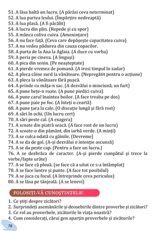 78
51. A lăsa baltă un lucru. (A părăsi ceva neterminat)
52. A lua partea leului. (Împărțire nedreaptă)
53. A lua plasă. (A fi păcălit)
54. A lucra din plin. (Repede și cu spor)
55. A mânca coliva cuiva. (Amenințare)
56. A nu face față. (Ceva care depășește capacitatea cuiva)
57. A nu vedea pădurea din cauza copacilor.
58. A purta de la Ana la Aglaia. (A duce cu vorba)
59. A peria pe cineva. (A linguși)
60. A pica din senin. (Pe neașteptate)
61. A pierde vremea de pomană. (A irosi timpul în zadar)
62. A pleca câine surd la vânătoare. (Nepregătit pentru o acțiune)
63. A pleca la vânătoare fără pușcă.
64. A prinde cu mâța-n sac. (A dezvălui o minciună, un furt)
65. A pune bețe-n roate. (A pune piedici cuiva)
66. A pune carul înaintea boilor. (A face treaba pe dos)
67. A pune paie pe foc. (A înteți o ceartă)
68. A pune țara la cale. (O discuție lungă și fără rost)
69. A sări în ochi. (Un lucru cert)
70. A sări peste cal. (A exagera)
71. A scoate din piatră seacă. (A face rost de un lucru)
72. A scoate-o din pământ, din iarbă verde. (A minți)
73. A se culca odată cu găinile. (Devreme)
74. A se da de gol. (A-și dezvălui o intenție ascunsă)
75. A se da peste cap. (Pentru a face un lucru.)
76. A se dezbrăca de caracter. (A-și pierde cumpătul și trece la
vorbe/fapte urâte)
77. A se face că plouă. (se face că a uitat ce s-a întâmplat)
78. A se face luntre și punte. (A face tot posibilul)
79. A se juca cu focul. (A întreprinde ceva periculos)
80. A se lăsa pe tânjeală. (A se lenevi)
1. Ce știți despre zicători?
2. Surprindeți asemănările și deosebirile dintre proverbe și zicători?
3. Ce rol au proverbele, zicătorile în viaţa noastră?
4. Cum considerați, cărui gen aparțin proverbele și zicătorile?
Право для безоплатного розміщення підручника в мережі Інтернет має
Міністерство освіти і науки України http://mon.gov.ua/ та Інститут модернізації змісту освіти https://imzo.gov.ua
 