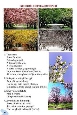84
GHICITORI DESPRE ANOTIMPURI
1. Tata soare
Patru fete are:
Prima îngheţată,
A doua dezgheţată,
A treia rodeşte,
A patra strânge şi agoniseşte.
Împreună soarele nu le-ntâlneşte;
Să vedem, cine ghiceşte? (Anotimpurile)
2. Doisprezece fraţi aleargă,
Anul cât este de lung;
Fug de zor prin lumea-ntreagă,
Și niciodată nu se-ajung. (Lunile anului)
3. Cine vine cu steluțe
Albe-n frunte
Dinspre munte? (Iarna)
4. A venit baba din munți
Peste râuri facând punți
Și a prins spunând povești
Flori de ghiață la ferești. (Iarna)
Право для безоплатного розміщення підручника в мережі Інтернет має
Міністерство освіти і науки України http://mon.gov.ua/ та Інститут модернізації змісту освіти https://imzo.gov.ua
 