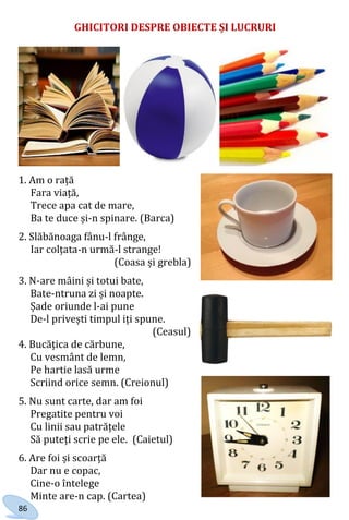 86
GHICITORI DESPRE OBIECTE ȘI LUCRURI
1. Am o rață
Fara viață,
Trece apa cat de mare,
Ba te duce și-n
spinare.
(Barca)
1. Am o rață
Fara viață,
Trece apa cat de mare,
Ba te duce și-n spinare. (Barca)
2. Slăbănoaga fânu-l frânge,
Iar colțata-n urmă-l strange!
(Coasa și grebla)
3. N-are mâini și totui bate,
Bate-ntruna zi și noapte.
Șade oriunde l-ai pune
De-l privești timpul iți spune.
(Ceasul)
4. Bucățica de cărbune,
Cu vesmânt de lemn,
Pe hartie lasă urme
Scriind orice semn. (Creionul)
5. Nu sunt carte, dar am foi
Pregatite pentru voi
Cu linii sau patrățele
Să puteți scrie pe ele. (Caietul)
6. Are foi și scoarță
Dar nu e copac,
Cine-o întelege
Minte are-n cap. (Cartea)
Право для безоплатного розміщення підручника в мережі Інтернет має
Міністерство освіти і науки України http://mon.gov.ua/ та Інститут модернізації змісту освіти https://imzo.gov.ua
 