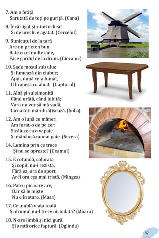 87
7. Am o fetiță
Sarutată de toți pe guriță. (Cana)
8. Încârligat și-ntortocheat
Si de urechi e agatat. (Cercelul)
9. Bunicuțul de la țară
Are un prieten bun
Bate cu el multe cuie,
Face gardul de la drum. (Ciocanul)
10. Șade mosul sub uluc
Și fumează din ciubuc;
Apoi, după ce-a fumat,
Il hranesc cu aluat. (Cuptorul)
11. Albă și suleimenită
Când urâtă, când iubită;
Vara nu vor să mă vadă,
Iarna toti mă-nbrățisează. (Soba)
12. Am o lună cu mâner,
Am furat-o de pe cer;
Străluce ca o vapaie
Și mănâncă numai paie. (Secera)
14. Lumina prin ce trece
Și nu se opreste? (Geamul)
15. E rotundă, colorată
Și copiii nu-i rezistă,
Fără ea, ora de sport,
Ar fi ora cea mai tristă. (Mingea)
16. Patru picioare are,
Dar să le miște
Nu e în stare. (Masa)
17. Ce umblă viața toată
Și drumul nu-l trece niciodată? (Moara)
18. N-are limbă și nici gură,
Și arată orice faptură. (Oglinda)
Право для безоплатного розміщення підручника в мережі Інтернет має
Міністерство освіти і науки України http://mon.gov.ua/ та Інститут модернізації змісту освіти https://imzo.gov.ua
 