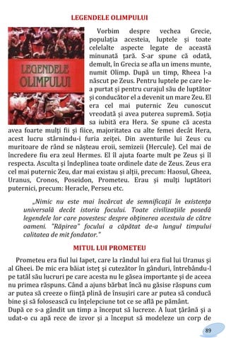 89
LEGENDELE OLIMPULUI
Vorbim despre vechea Grecie,
populația acesteia, luptele și toate
celelalte aspecte legate de această
minunată țară. S-ar spune că odată,
demult, în Grecia se afla un imens munte,
numit Olimp. După un timp, Rheea l-a
născut pe Zeus. Pentru luptele pe care le-
a purtat și pentru curajul său de luptător
și conducător el a devenit un mare Zeu. El
era cel mai puternic Zeu cunoscut
vreodată și avea puterea supremă. Soția
sa iubită era Hera. Se spune că acesta
avea foarte mulți fii și fiice, majoritatea cu alte femei decât Hera,
acest lucru stârnindu-i furia zeiței. Din aventurile lui Zeus cu
muritoare de rând se nășteau eroii, semizeii (Hercule). Cel mai de
încredere fiu era zeul Hermes. El îl ajuta foarte mult pe Zeus și îl
respecta. Asculta și îndeplinea toate ordinele date de Zeus. Zeus era
cel mai puternic Zeu, dar mai existau și alții, precum: Haosul, Gheea,
Uranus, Cronos, Poseidon, Prometeu. Erau și mulți luptători
puternici, precum: Heracle, Perseu etc.
„Nimic nu este mai încărcat de semnificaţii în existenţa
universală decât istoria focului. Toate civilizaţiile posedă
legendele lor care povestesc despre obţinerea acestuia de către
oameni. ”Răpirea” focului a căpătat de-a lungul timpului
calitatea de mit fondator.”
MITUL LUI PROMETEU
Prometeu era fiul lui Iapet, care la rândul lui era fiul lui Uranus şi
al Gheei. De mic era băiat isteţ şi cutezător în gânduri, întrebându-l
pe tatăl său lucruri pe care acesta nu le găsea importante şi de aceea
nu primea răspuns. Când a ajuns bărbat încă nu găsise răspuns cum
ar putea să creeze o fiinţă plină de însuşiri care ar putea să conducă
bine şi să folosească cu înţelepciune tot ce se află pe pământ.
După ce s-a gândit un timp a început să lucreze. A luat ţărână şi a
udat-o cu apă rece de izvor şi a început să modeleze un corp de
Право для безоплатного розміщення підручника в мережі Інтернет має
Міністерство освіти і науки України http://mon.gov.ua/ та Інститут модернізації змісту освіти https://imzo.gov.ua
 