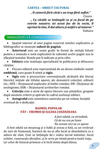 9
CARTEA – OBIECT CULTURAL
„ O cameră fără cărţi e un trup fără suflet.”
Cicero
„ Cu cărţile se întâmplă ca şi cu focul de pe
vetrele noastre; iei acest foc de la vecin, îl
aprinzi la tine, îl dai altora şi astfel e al tuturor.”
Voltaire
 Spaţiul interior al unei pagini rezervat notelor explicative şi
bibliografice se numeşte subsol de pagină.
 Asteriscul este un semn grafic în formă de steluţă folosit
pentru a semnala o notă explicativă în subsolul acelei pagini sau la
sfârşitul textului. Notele pot fi indicate şi prin cifre.
 Editura este instituţia specializată în publicarea şi difuzarea
cărţilor.
 Fiecare editură este reprezentată de un desen simbolic numit
emblemă, care poate fi nimit şi sigla.
 Sigla este o prescurtare convenţională alcătuită din litera(
literele) iniţiale ale titlului operei, ale denumirii colecţiei, editurii
etc.: DEX – Dicţionarul explicativ al limbii române; DN –Dicţionar de
neologisme; DSR – Dicţionarul scriitorilor români.
 Colecţia este o serie de opere literare sau ştiinţifice, grupate
după anumite criterii şi apărute în cadrul aceleiaşi edituri.
 Autograful este semnătura autorului pe un volum, însoţită
eventual de o dedicaţie.
BASMUL POPULAR
FĂT – FRUMOS ŞI ILEANA COSÂNZEANA
A fost odată, ca niciodată,
Că de nu era pe lume
Nu aveam nici eu ce spune.
A fost odată un moşneag şi o babă şi aveau o fată, ca un revărsat
de zori de frumoasă, harnică de nu-şi afla locul şi zburdalnică ca o
adiere de vânt. Cine se întâmpla de-i vedea lucrul mâinilor, focul
ochilor, rumeneala obrajilor, şi le scria pe inimă pentru toată viaţa,
iar celor de însurat prinsese a le ticăi inima după dânsa.
Право для безоплатного розміщення підручника в мережі Інтернет має
Міністерство освіти і науки України http://mon.gov.ua/ та Інститут модернізації змісту освіти https://imzo.gov.ua
 
