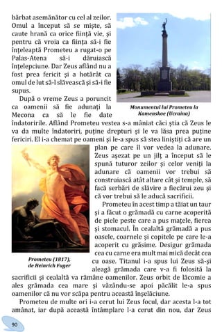90
bărbat asemănător cu cel al zeilor.
Omul a început să se mişte, să
caute hrană ca orice fiinţă vie, şi
pentru că vroia ca fiinţa să-i fie
înţeleaptă Prometeu a rugat-o pe
Palas-Atena să-i dăruiască
înţelepciune. Dar Zeus aflând nu a
fost prea fericit şi a hotărât ca
omul de lut să-l slăvească şi să-i fie
supus.
După o vreme Zeus a poruncit
ca oamenii să fie adunaţi la
Mecona ca să le fie date
îndatoririle. Aflând Prometeu vestea s-a mâniat căci ştia că Zeus le
va da multe îndatoriri, puţine drepturi şi le va lăsa prea puţine
fericiri. El i-a chemat pe oameni şi le-a spus să stea liniştiți că are un
plan pe care îl vor vedea la adunare.
Zeus aşezat pe un jilţ a început să le
spună tuturor zeilor şi celor veniţi la
adunare că oamenii vor trebui să
construiască atât altare cât şi temple, să
facă serbări de slăvire a fiecărui zeu şi
că vor trebui să le aducă sacrificii.
Prometeu în acest timp a tăiat un taur
şi a făcut o grămadă cu carne acoperită
de piele peste care a pus maţele, fierea
şi stomacul. În cealaltă grămadă a pus
oasele, coarnele şi copitele pe care le-a
acoperit cu grăsime. Desigur grămada
cea cu carne era mult mai mică decât cea
cu oase. Titanul i-a spus lui Zeus să-şi
aleagă grămada care v-a fi folosită la
sacrificii şi cealaltă va rămâne oamenilor. Zeus orbit de lăcomie a
ales grămada cea mare şi văzându-se apoi păcălit le-a spus
oamenilor că nu vor scăpa pentru această înşelăciune.
Prometeu de multe ori i-a cerut lui Zeus focul, dar acesta l-a tot
amânat, iar după această întâmplare l-a cerut din nou, dar Zeus
Monumentul lui Prometeu la
Kamenskoe (Ucraina)
Prometeu (1817),
de Heinrich Fuger
Право для безоплатного розміщення підручника в мережі Інтернет має
Міністерство освіти і науки України http://mon.gov.ua/ та Інститут модернізації змісту освіти https://imzo.gov.ua
 
