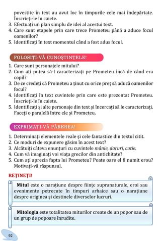 92
povestite în text au avut loc în timpurile cele mai îndepărtate.
Înscrieți-le în caiete.
3. Efectuați un plan simplu de idei al acestui text.
4. Care sunt etapele prin care trece Prometeu până a aduce focul
oamenilor?
5. Identificați în text momentul când a fost adus focul.
1. Care sunt personajele mitului?
2. Cum ați putea să-l caracterizați pe Prometeu încă de când era
copil?
3. De ce credeți că Prometeu a ținut cu orice preț să aducă oamenilor
focul?
4. Identificați în text cuvintele prin care este prezentat Prometeu.
Înscrieți-le în caiete.
5. Identificați și alte personaje din text și încercați să le caracterizați.
Faceți o paralelă între ele și Prometeu.
1. Determinați elementele reale și cele fantastice din textul citit.
2. Ce moduri de expunere găsim în acest text?
3. Alcătuiți câteva enunțuri cu cuvintele mânie, daruri, cutie.
4. Cum vă imaginați voi viața grecilor din antichitate?
5. Cum ați aprecia fapta lui Prometeu? Poate oare el fi numit erou?
Motivați-vă răspunsul.
REŢINEŢI!
Mitul este o narațiune despre ființe supranaturale, eroi sau
evenimente petrecute în timpuri arhaice sau o narațiune
despre originea și destinele diverselor lucruri.
Mitologia este totalitatea miturilor create de un popor sau de
un grup de popoare înrudite.
Право для безоплатного розміщення підручника в мережі Інтернет має
Міністерство освіти і науки України http://mon.gov.ua/ та Інститут модернізації змісту освіти https://imzo.gov.ua
 