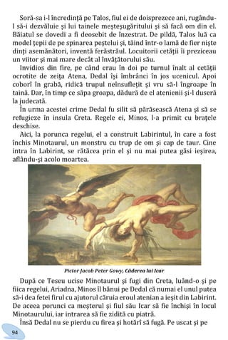94
Soră-sa i-l încredinţă pe Talos, fiul ei de doisprezece ani, rugându-
l să-i dezvăluie şi lui tainele meşteşugăritului şi să facă om din el.
Băiatul se dovedi a fi deosebit de înzestrat. De pildă, Talos luă ca
model ţepii de pe spinarea peştelui şi, tăind într-o lamă de fier nişte
dinţi asemănători, inventă ferăstrăul. Locuitorii cetăţii îi preziceau
un viitor şi mai mare decât al învăţătorului său.
Invidios din fire, pe când erau în doi pe turnul înalt al cetăţii
ocrotite de zeiţa Atena, Dedal îşi îmbrânci în jos ucenicul. Apoi
coborî în grabă, ridică trupul neînsufleţit şi vru să-l îngroape în
taină. Dar, în timp ce săpa groapa, dădură de el atenienii şi-l duseră
la judecată.
În urma acestei crime Dedal fu silit să părăsească Atena şi să se
refugieze în insula Creta. Regele ei, Minos, l-a primit cu braţele
deschise.
Aici, la porunca regelui, el a construit Labirintul, în care a fost
închis Minotaurul, un monstru cu trup de om şi cap de taur. Cine
intra în Labirint, se rătăcea prin el şi nu mai putea găsi ieşirea,
aflându-şi acolo moartea.
După ce Teseu ucise Minotaurul şi fugi din Creta, luând-o şi pe
fiica regelui, Ariadna, Minos îl bănui pe Dedal că numai el unul putea
să-i dea fetei firul cu ajutorul căruia eroul atenian a ieşit din Labirint.
De aceea porunci ca meşterul şi fiul său Icar să fie închişi în locul
Minotaurului, iar intrarea să fie zidită cu piatră.
Însă Dedal nu se pierdu cu firea şi hotărî să fugă. Pe uscat şi pe
Pictor Jacob Peter Gowy, Căderea lui Icar
Право для безоплатного розміщення підручника в мережі Інтернет має
Міністерство освіти і науки України http://mon.gov.ua/ та Інститут модернізації змісту освіти https://imzo.gov.ua
 