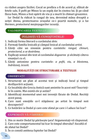 96
cu război asupra Siciliei. Cocal se prefăcu a fi de acord şi, sfătuit de
fetele sale, îl pofti pe Minos la un ospăţ dat în cinstea lui. Şi pe când
făcea baie, Minos a fost opărit de viu și a murit în chinuri groaznice.
Iar Dedal fu ridicat la rangul de zeu, devenind mâna dreaptă a
zeiței Atena, protectoarea orașului ce-i poartă numele, și a lui
Hermes, protectorul meșteșugarilor iscusiți.
1. Indicați forma literară a cuvântului dete.
2. Formați familia lexicală și câmpul lexical al cuvântului artist.
3. Găsiți câte un sinonim pentru cuvintele: rangul, chinuri,
protectorul, a se destrăma.
4. Explicați sensul din text al cuvântului dogoarea și alcătuiți câteva
enunțuri cu el.
5. Găsiți antonime pentru cuvintele: a pofti, viu, a blestema,
îndrăzneț, iscusit.
MODALITĂȚI DE STRUCTURARE A TEXTULUI
1. Structurați un plan al acestui text și indicați locul și timpul
desfășurării acțiunii.
2. Ce localități din Grecia Antică sunt amintite în acest mit? Înscrieți-
le în caiete. Mai există ele și astăzi?
3. Identificați momentul unei noi invenții făcute de Dedal. Recitiți
acest pasaj.
4. Care sunt emoțiile ce-l stăpânesc pe artist în timpul noii
descoperiri?
5. Ce hotărâre ia Dedal și care este sfatul pe care i-l aduce lui Icar?
1. Din ce motiv Dedal își părăsește țara? Argumentați-vă răspunsul.
2. Care este comportamentul lui Icar în timpul zborului? Ascultă el
de sfatul lui Dedal?
3. În ce constă antiteza faptelor lui Dedal?
Право для безоплатного розміщення підручника в мережі Інтернет має
Міністерство освіти і науки України http://mon.gov.ua/ та Інститут модернізації змісту освіти https://imzo.gov.ua
 