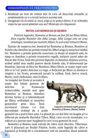 98
1. Realizați un text de volum mic în care să descrieți emoțiile și
sentimentele ce v-a trezit lectura acestui mit.
2. Imaginați-vă că omul ar avea aripi și ar putea zbura. S-ar schimba
viața lui pe acest pământ sau nu? Motivați-vă răspunsul.
MITUL LUI ROMULUS ȘI REMUS
Potrivit legendei, Romulus și Remus au fost fiii lui Rhea Silvia,
fiica regelui Numitor din Alba Longa. Alba Longa este un oraş
mitologic, localizat pe muntele Alban, în sud-estul viitoarei Rome.
Înainte de nașterea lor, bunicul lui Romulus și Remus, Numitor și
fratele său Amulius au primit tronul lui Alba Longa la moartea tatălui
lor. Numitor a primit puterile suverane ca drept al nașterii sale, în
timp ce Amulius a primit trezoreria regală, inclusiv aurul adus de
Eneas din Troia. Însă din pricina faptului că Amulius deținea averea,
având astfel mai multă putere decât fratele său, îl detronează pe
Numitor. Speriat că fiica lui Numitor, Rhea Silvia, ar naște copii care
într-o zi l-ar putea detrona ca rege, o forțează pe Rhea sa devina o
virgină a lui Vesta, preoteasă jurată la celibat. Însă, într-o seară,
Marte, zeul războiului, vine la Rhea
în templul lui Vesta și aceasta îi
naște doi băieți gemeni de
mărime și frumusețe
remarcabile, numiți mai apoi
Romulus și Remus. Amulius
devine furios și o întemnițează
pe Rhea, ordonând și moartea
gemenilor prin înec. Însă
servitorul căruia i-a fost
încredințat ordinul de a ucide
gemenii nu a putut face asta. I-a plasat pe cei doi într-un leagăn și l-a
eliberat pe malurile fluviului Tibru. Râul, care era în inundație, s-a
ridicat și a purtat ușor leagănul în care erau gemenii în aval.
Romulus și Remus sunt salvați de către zeul râurilor, Tiberinus,
care îi plasează pe Dealul Palatin. Acolo, sunt îngrijiți de către o
lupoaică și hrăniți de o ciocănitoare sub un smochin, două animale
Lupoaica hrănind copiii gemeni
Romulus și Remus. (Roma, Italia)
Право для безоплатного розміщення підручника в мережі Інтернет має
Міністерство освіти і науки України http://mon.gov.ua/ та Інститут модернізації змісту освіти https://imzo.gov.ua
 