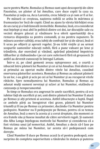 99
sacre pentru Marte. Romulus și Remus sunt apoi descoperiți de către
Faustulus, un păstor al lui Amulius, care duce copiii la casa sa.
Faustulus și soția sa, Acca Larentia, cresc băieții ca și cum ar fi ai lor.
Pe măsură ce creșteau, nașterea nobilă se arăta în mărimea și
frumusețea lor încă de copiii. Când au ajuns la vârsta bărbăției erau
de un curaj și o îndrăzneală invincibile. Romulus, însă, era considerat
mai înțelept și mai abil în politică dintre cei doi, iar discuțiile sale cu
vecinii despre păscut și vânătoare le-a oferit oportunități de-a
remarca dispoziția sa pentru comandă, și nu pentru supunere. În
măsura acestor calități, erau iubiți de confrații lor și de săraci, însă ei
îi urau pe ofițerii și aprozii regelui. Și-au trăit viețile și au urmat
scopurile oamenilor născuți nobili, fără a pune valoare pe lene și
trândăvie, dar exersând și vânând, apărând pământul împotriva
tâlharilor și răzbunându-i pe cei care suferiseră fără să greșească. Și
astfel au devenit cunoscuți în întregul Latium.
Într-o zi, pe când gemenii aveau optsprezece ani, o ceartă a
izbucnit între păstorii lui Numitor și cei ai lui Amulius. Unii dintre cei
ai primului au speriat multe dintre vitele lui Amulius, cauzând
enervarea păstorilor acestora. Romulus și Remus au adunat păstorii
la un loc, i-au găsit și ucis pe cei ai lui Numitor și au recuperat vitele
rătăcite. Spre nemulțumirea lui Numitor, Romulus și Remus au
adunat mulți oameni nevoiași și sclavi ai lui Numitor, etalându-și
cutezanța și temperamentul.
În timp ce Romulus era angrenat în unele sacrificii, pentru că era
iubitor față de sacrificii și zei, unii dintre păstorii lui Numitor îl atacă
pe Remus și alți prieteni ai acestuia. Astfel izbucnește o luptă. După
ce ambele părți au înregistrat răni grave, păstorii lui Numitor
triumfă și îl iau pe Remus ca prizonier, ducându-l la Numitor pentru
pedepsire. Numitor nu îl pedepsește pe Remus, pentru că se temea
de Amulius, însă a mers la acesta și a cerut dreptate, din moment ce
era fratele său și fusese insultat de către servitorii regali. Și oamenii
din Alba Longa înțelegeau motivele lui Numitor și considerau că a
fost victima unui jaf nemeritat. Astfel, Amulius a decis să-l lase pe
Remus pe mâna lui Numitor, iar acesta să-l pedepsească cum
dorește.
Când Numitor îl duce pe Remus acasă la el pentru pedeapsă, este
surprins de completa superioritate a tânărului în statura și puterea
Право для безоплатного розміщення підручника в мережі Інтернет має
Міністерство освіти і науки України http://mon.gov.ua/ та Інститут модернізації змісту освіти https://imzo.gov.ua
 