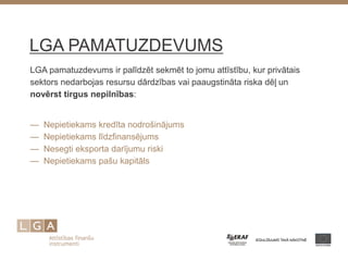LGA PAMATUZDEVUMS 
LGA pamatuzdevums ir palīdzēt sekmēt to jomu attīstību, kur privātais sektors nedarbojas resursu dārdzības vai paaugstināta riska dēļ un novērst tirgus nepilnības: 
— Nepietiekams kredīta nodrošinājums — Nepietiekams līdzfinansējums — Nesegti eksporta darījumu riski — Nepietiekams pašu kapitāls 
 