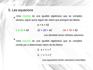 5. Les equacions
-Una identitat és una igualtat algebraica que es compleix
sempre, siguin quins siguin els valors que prenguin les lletres.

a + b = 42
3 + 39 = 42

22 + 20 = 42

-34 + 76 = 42

Les identitats tenen infinites solucions.
-Una equació és una igualtat algebraica que es compleix
només per a determinats valors de les lletres.

3·x+1=7
3·2+1=7
Les equacions tenen solucions concretes.

 