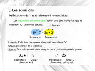 5. Les equacions
b) Equacions de 1r grau: elements i nomenclatura
Les equacions de primer grau tenen una sola incògnita, que té
exponent 1, i una única solució.

Termes

5x - 7 = 2x + 2
1r membre

2n membre

-Incògnita: És la lletra que apareix a l'equació, normalment "x".
-Grau: És l'exponent de la incògnita.
-Solució: És el valor numèric de la incògnita per la qual es compleix la igualtat.

3x+ 1=7
Incògnita: x
Grau: 1
Solució: x=2

2

x =25
Incògnita: x
Grau: 2
Solucions: x=5 i x=-5

 